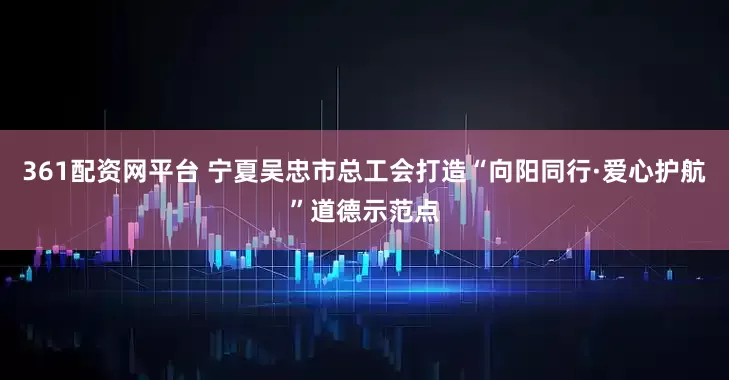 361配资网平台 宁夏吴忠市总工会打造“向阳同行·爱心护航”道德示范点