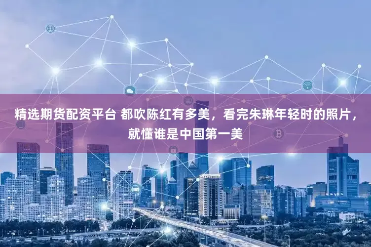 精选期货配资平台 都吹陈红有多美，看完朱琳年轻时的照片，就懂谁是中国第一美
