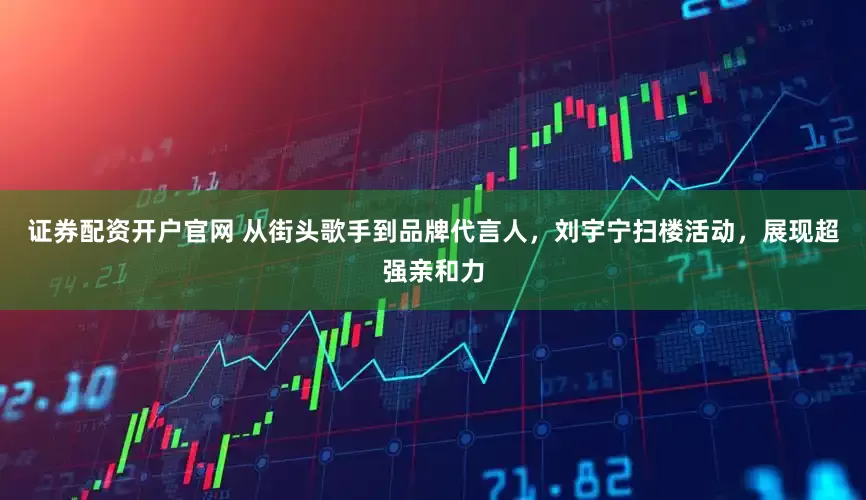 证券配资开户官网 从街头歌手到品牌代言人，刘宇宁扫楼活动，展现超强亲和力