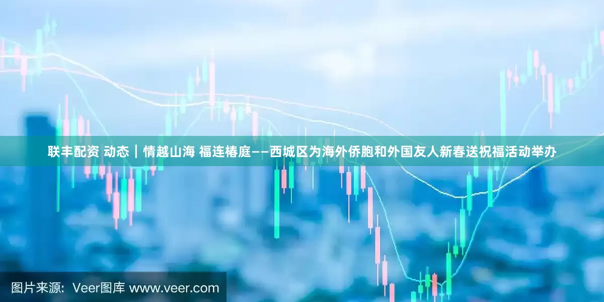 联丰配资 动态┃情越山海 福连椿庭——西城区为海外侨胞和外国友人新春送祝福活动举办