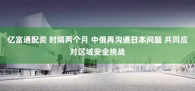 亿富通配资 时隔两个月 中俄再沟通日本问题 共同应对区域安全挑战